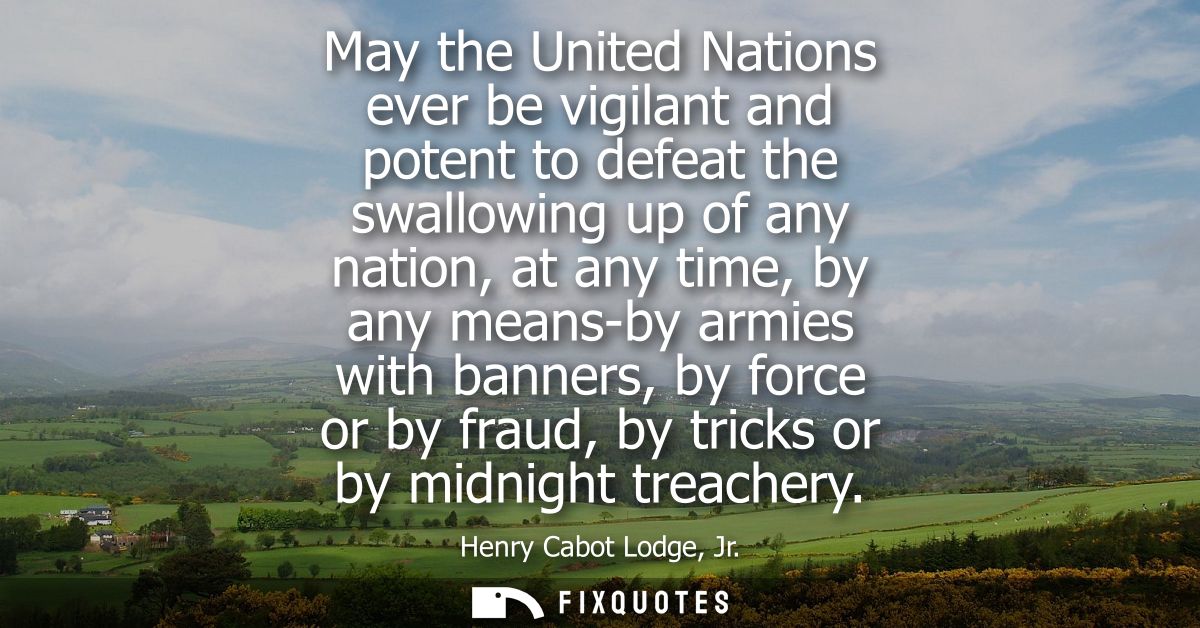May the United Nations ever be vigilant and potent to defeat the swallowing up of any nation, at any time, by any means-