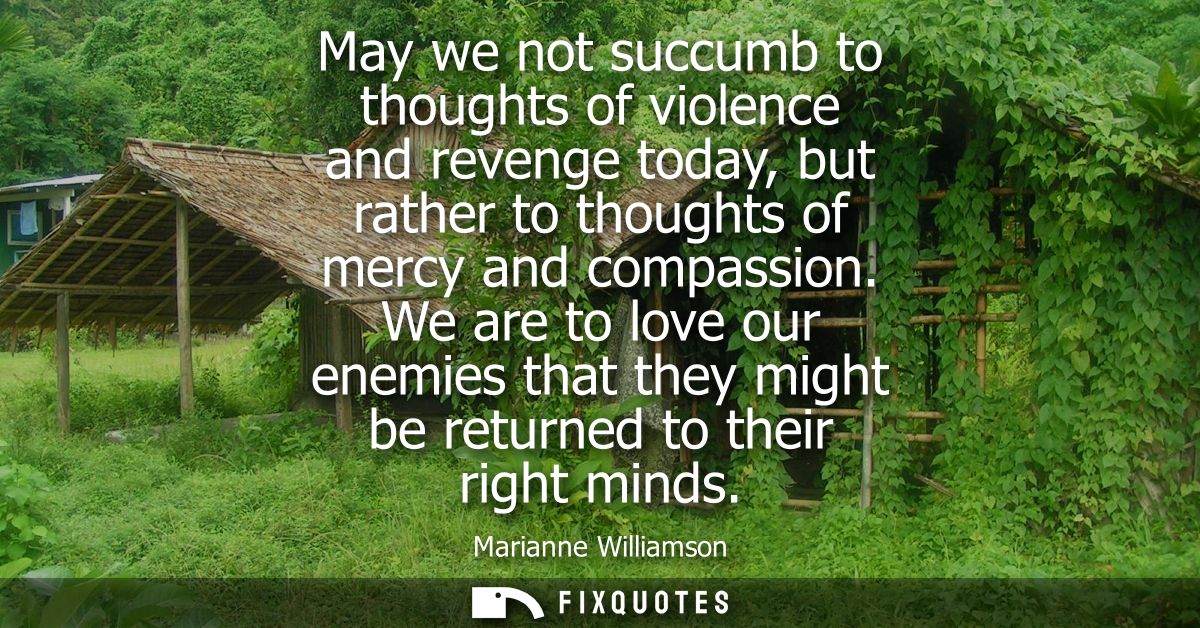 May we not succumb to thoughts of violence and revenge today, but rather to thoughts of mercy and compassion.