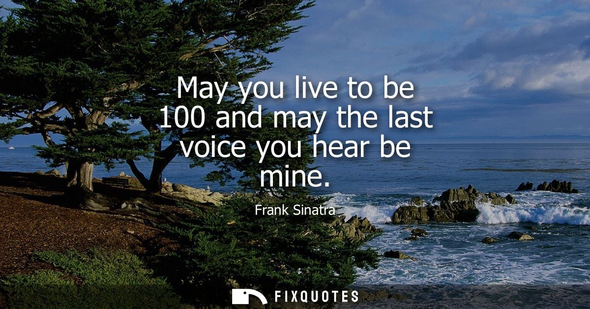 May you live to be 100 and may the last voice you hear be mine