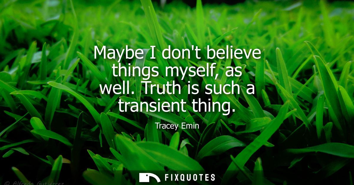 Maybe I dont believe things myself, as well. Truth is such a transient thing
