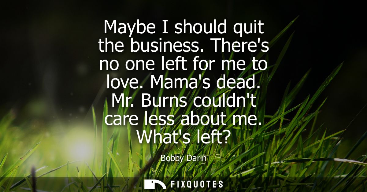Maybe I should quit the business. Theres no one left for me to love. Mamas dead. Mr. Burns couldnt care less about me. W
