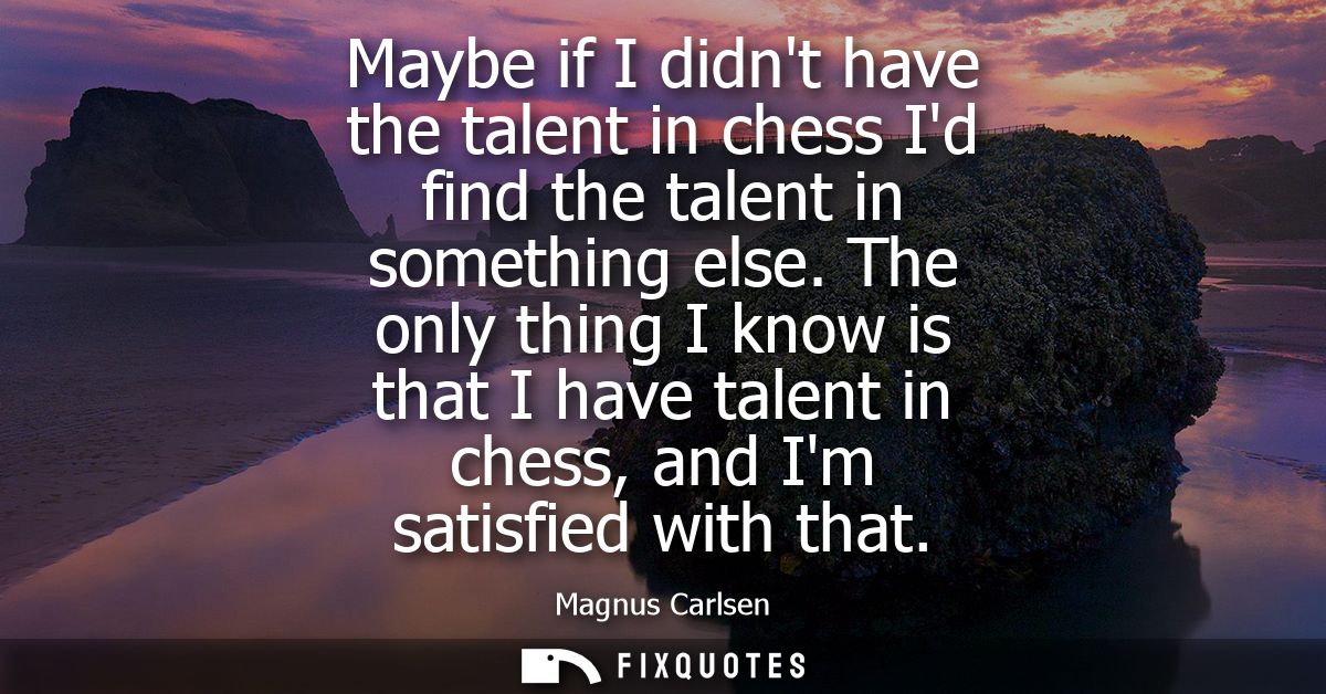 Maybe if I didnt have the talent in chess Id find the talent in something else. The only thing I know is that I have tal