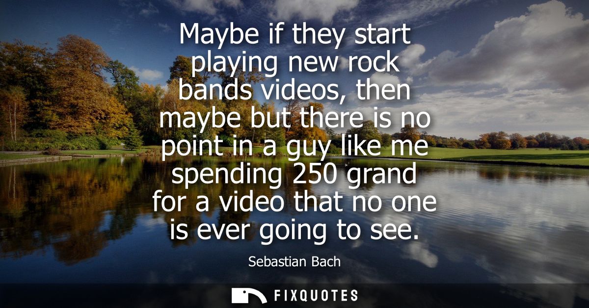 Maybe if they start playing new rock bands videos, then maybe but there is no point in a guy like me spending 250 grand 