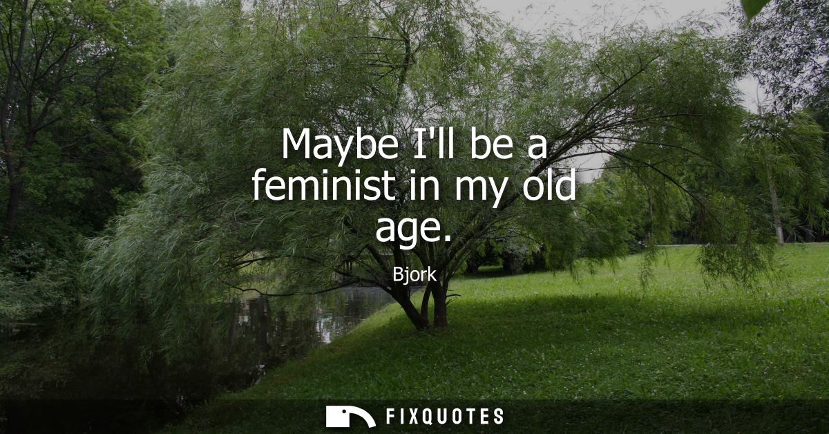 Maybe Ill be a feminist in my old age