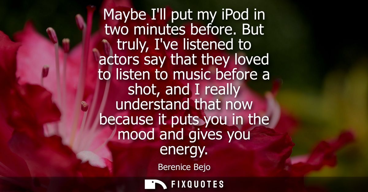 Maybe Ill put my iPod in two minutes before. But truly, Ive listened to actors say that they loved to listen to music be