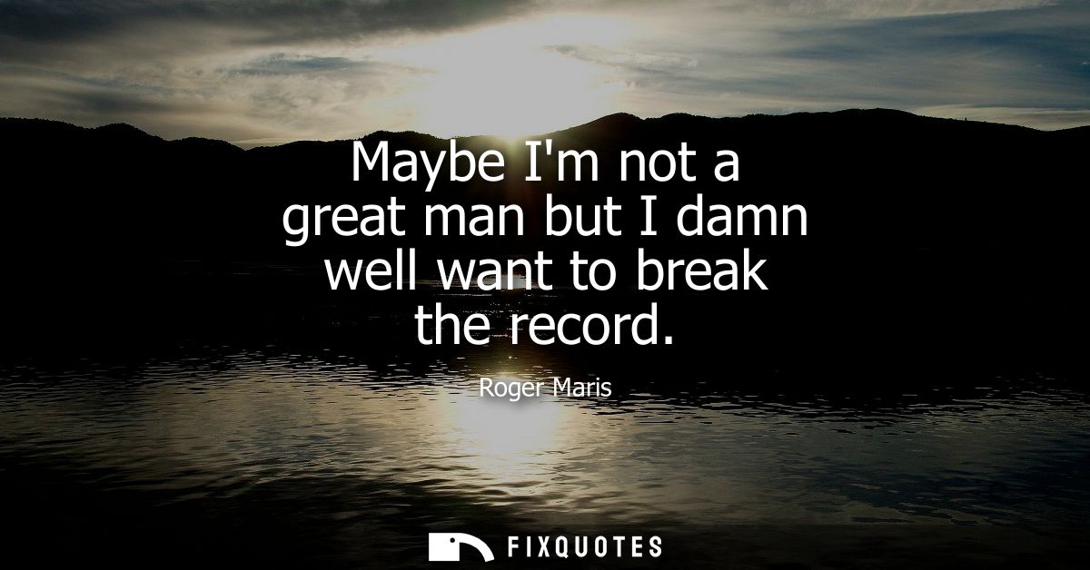 Maybe Im not a great man but I damn well want to break the record