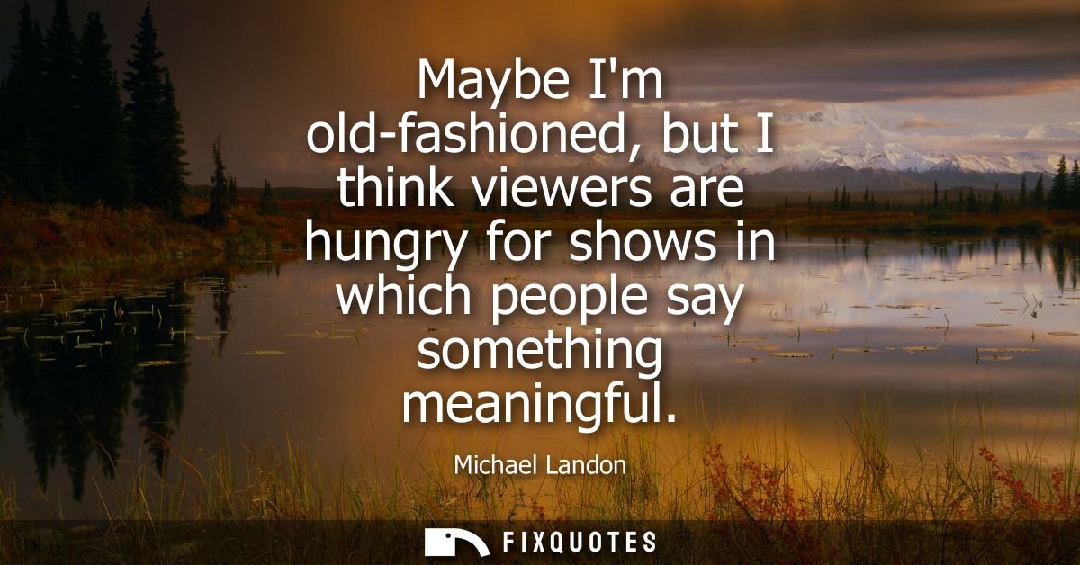 Maybe Im old-fashioned, but I think viewers are hungry for shows in which people say something meaningful