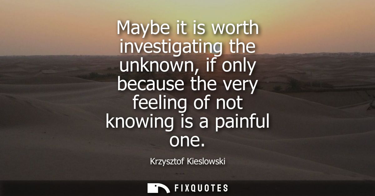 Maybe it is worth investigating the unknown, if only because the very feeling of not knowing is a painful one