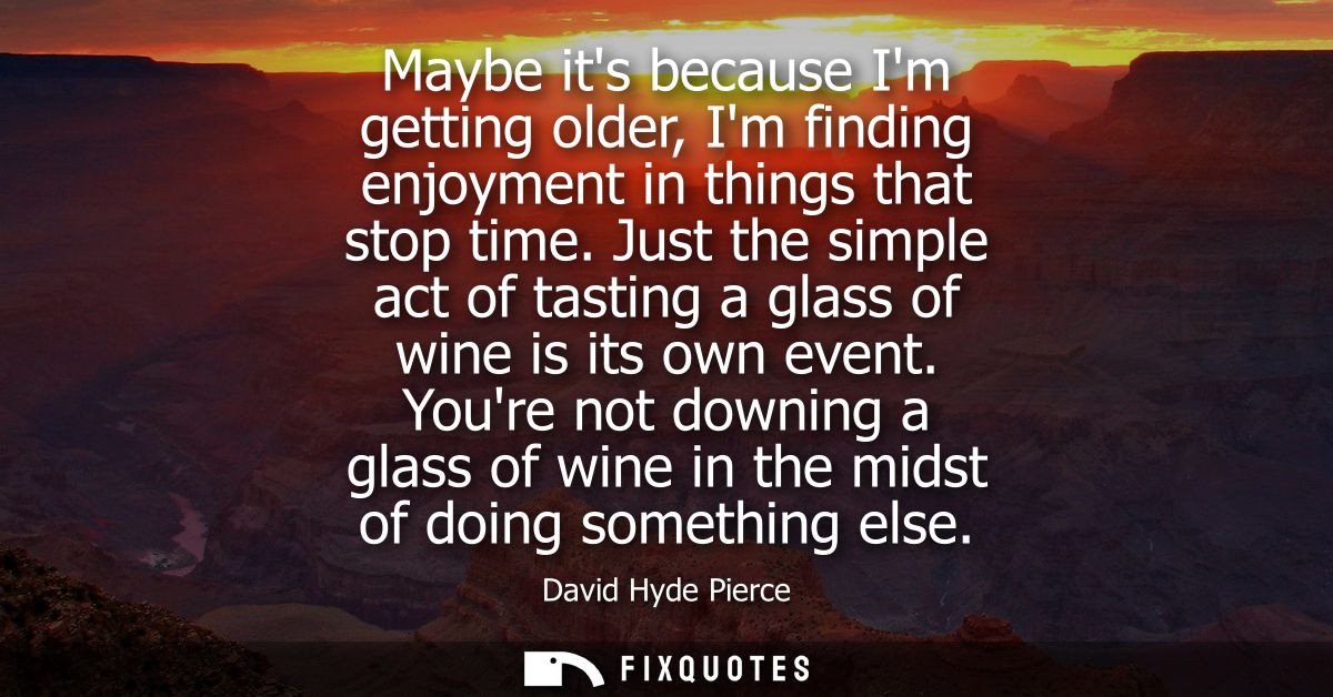 Maybe its because Im getting older, Im finding enjoyment in things that stop time. Just the simple act of tasting a glas
