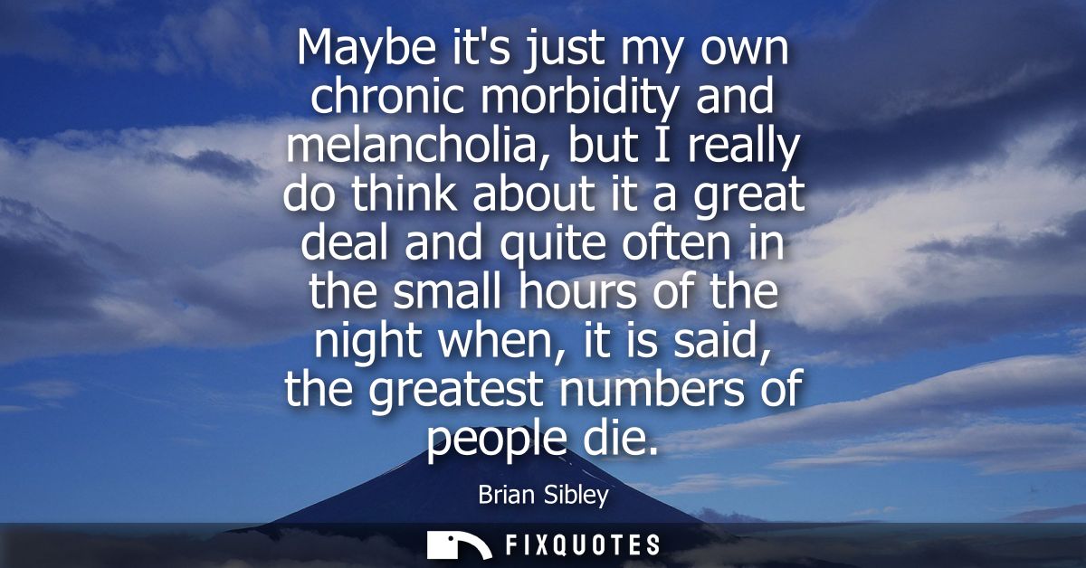 Maybe its just my own chronic morbidity and melancholia, but I really do think about it a great deal and quite often in 