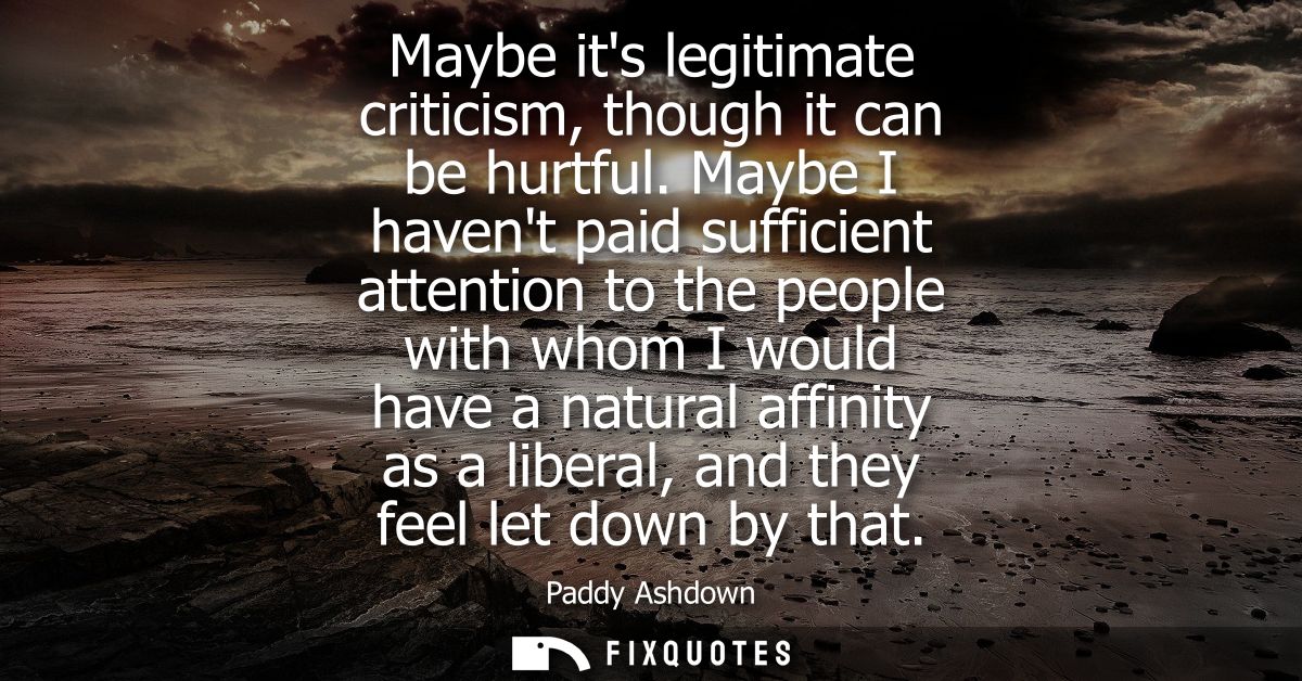 Maybe its legitimate criticism, though it can be hurtful. Maybe I havent paid sufficient attention to the people with wh