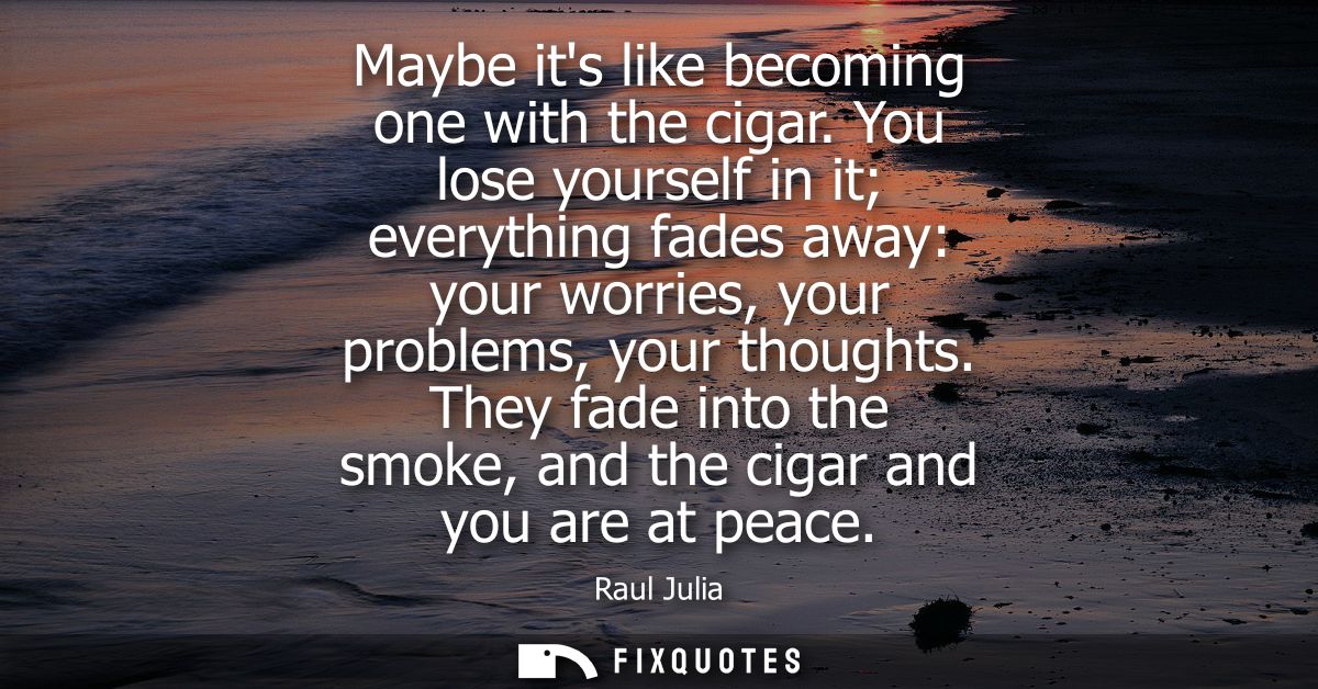 Maybe its like becoming one with the cigar. You lose yourself in it everything fades away: your worries, your problems, 