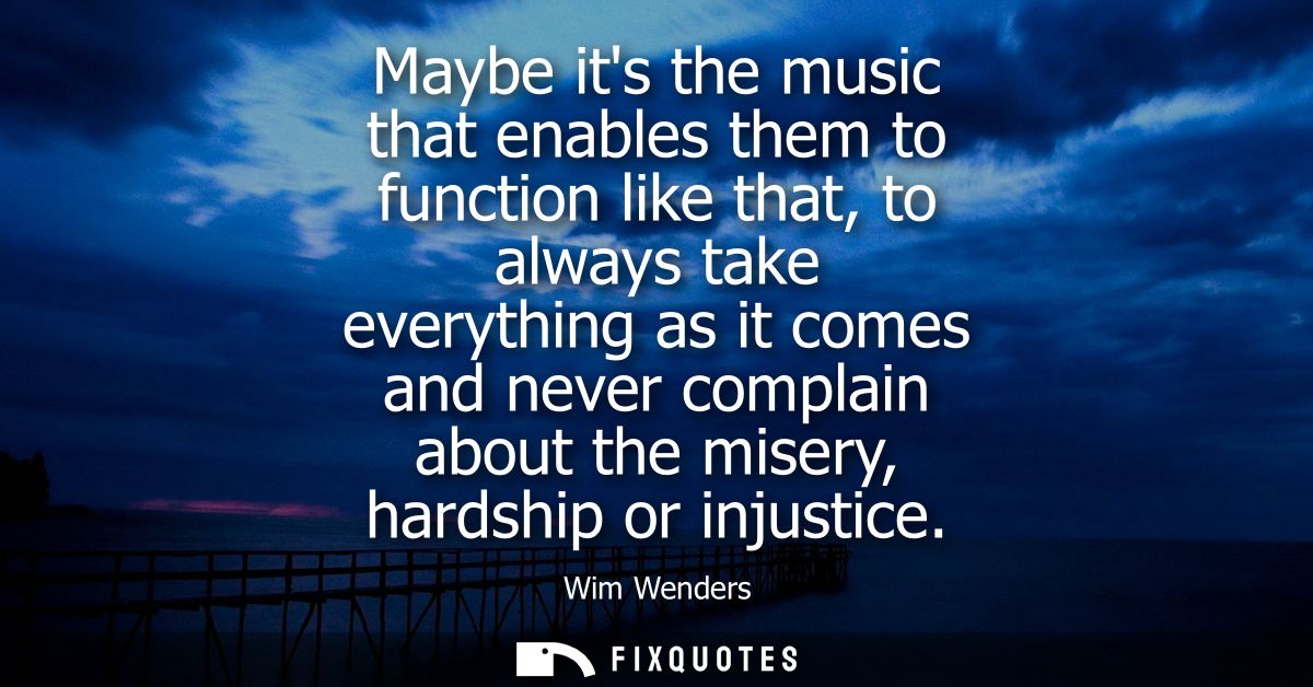 Maybe its the music that enables them to function like that, to always take everything as it comes and never complain ab