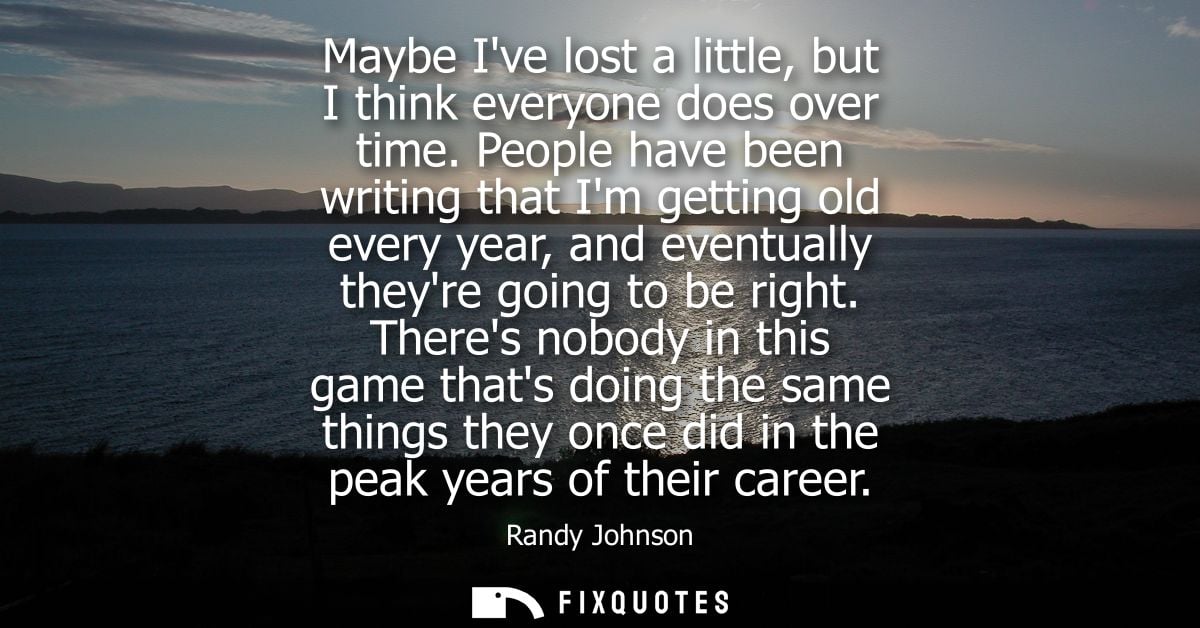 Maybe Ive lost a little, but I think everyone does over time. People have been writing that Im getting old every year, a