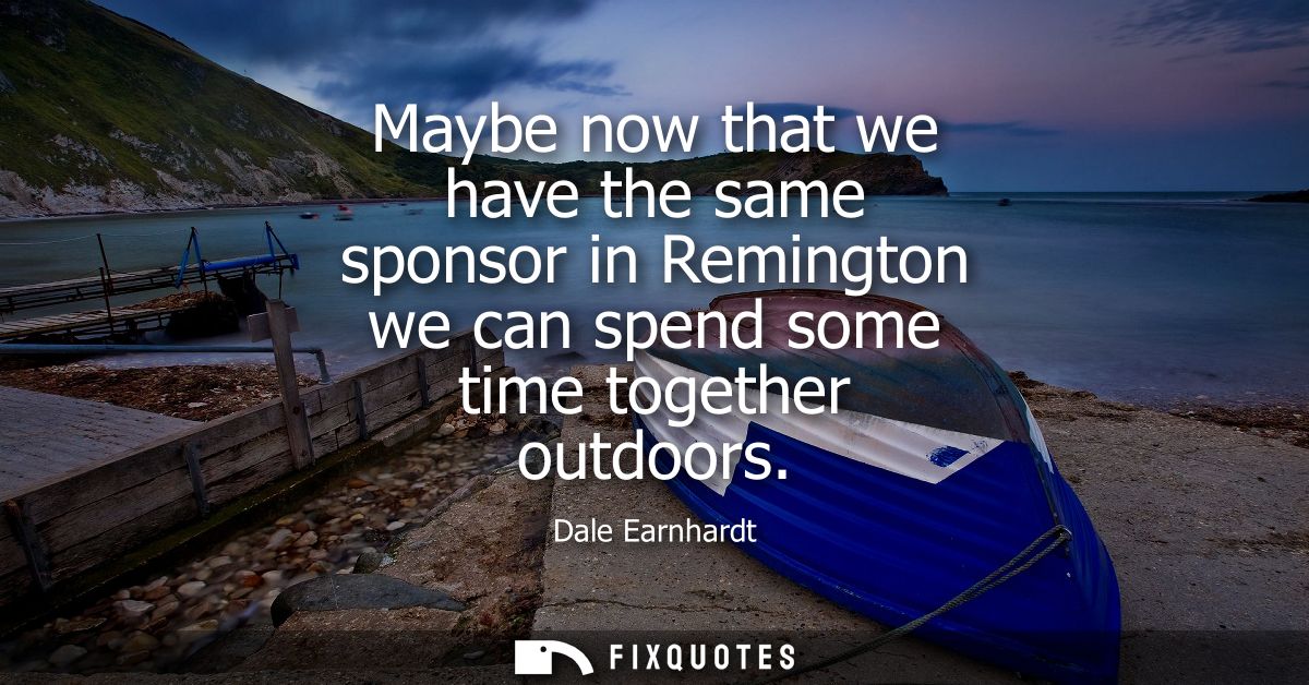 Maybe now that we have the same sponsor in Remington we can spend some time together outdoors