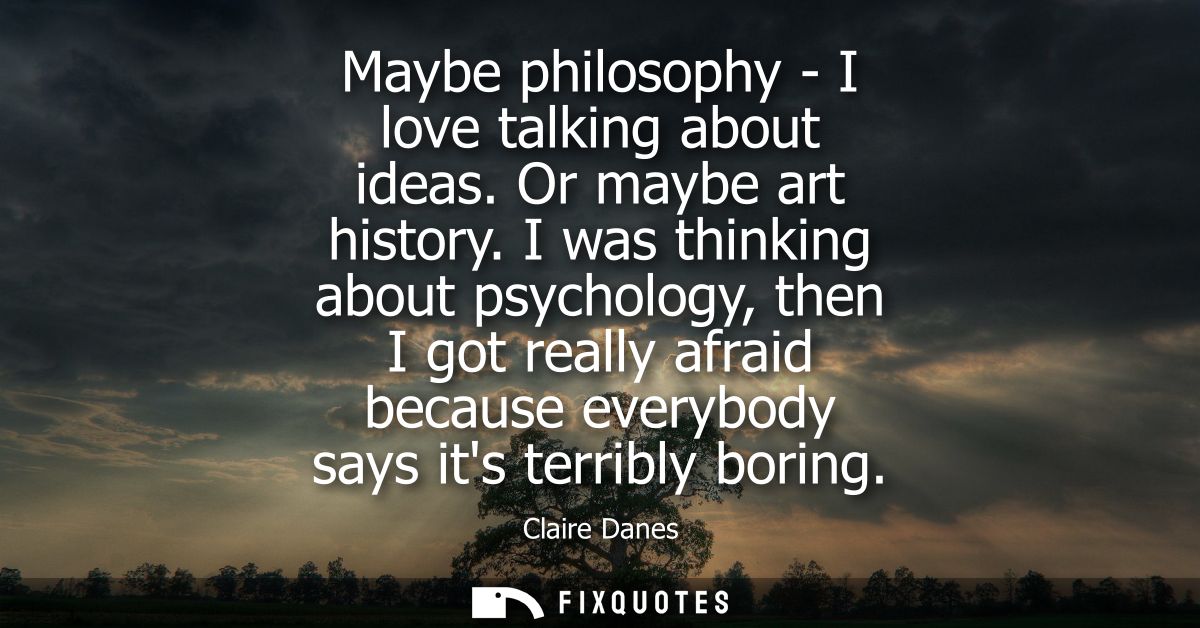 Maybe philosophy - I love talking about ideas. Or maybe art history. I was thinking about psychology, then I got really 