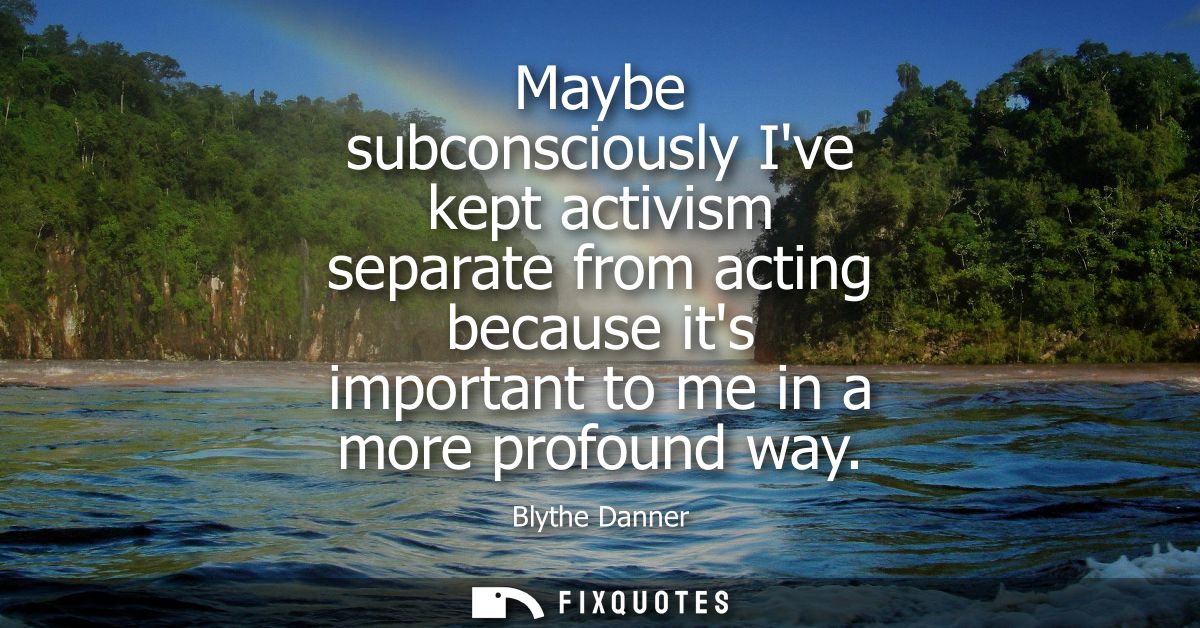 Maybe subconsciously Ive kept activism separate from acting because its important to me in a more profound way