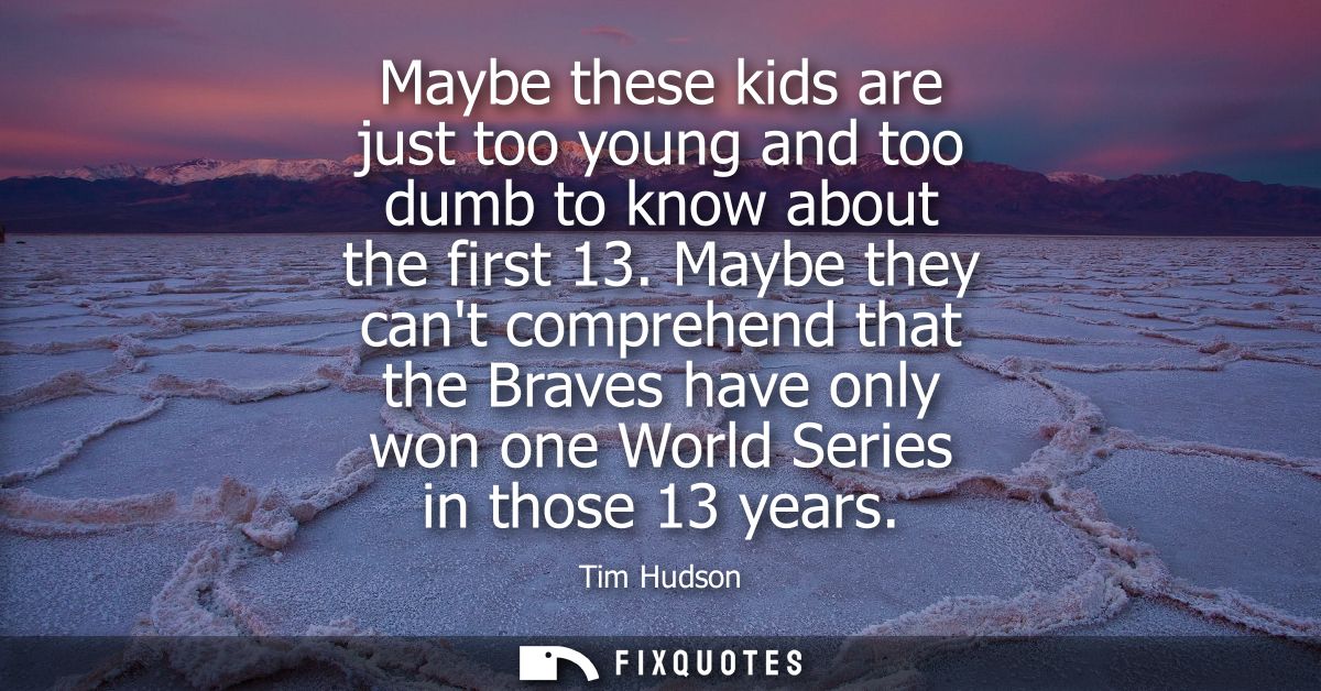 Maybe these kids are just too young and too dumb to know about the first 13. Maybe they cant comprehend that the Braves 