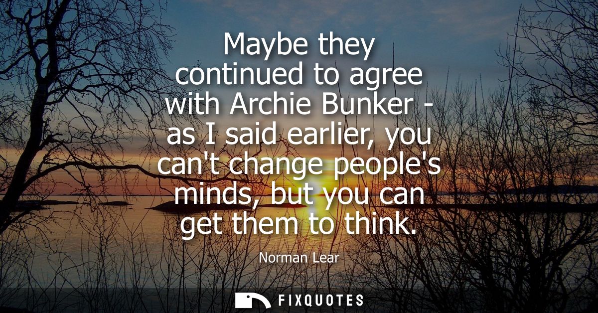 Maybe they continued to agree with Archie Bunker - as I said earlier, you cant change peoples minds, but you can get the