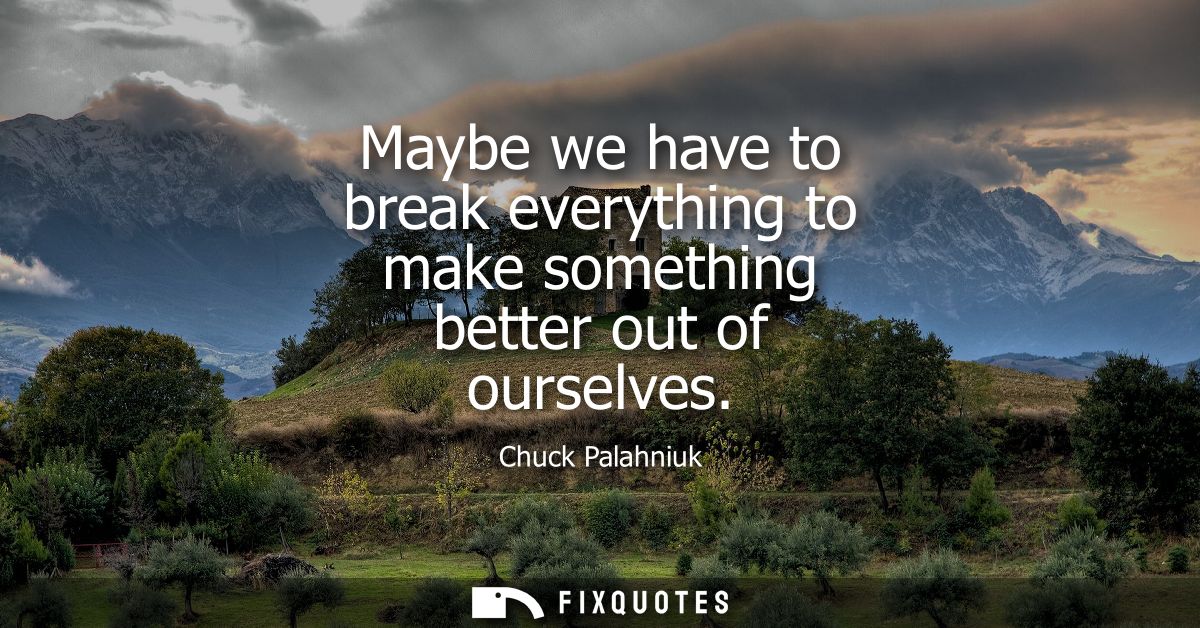 Maybe we have to break everything to make something better out of ourselves