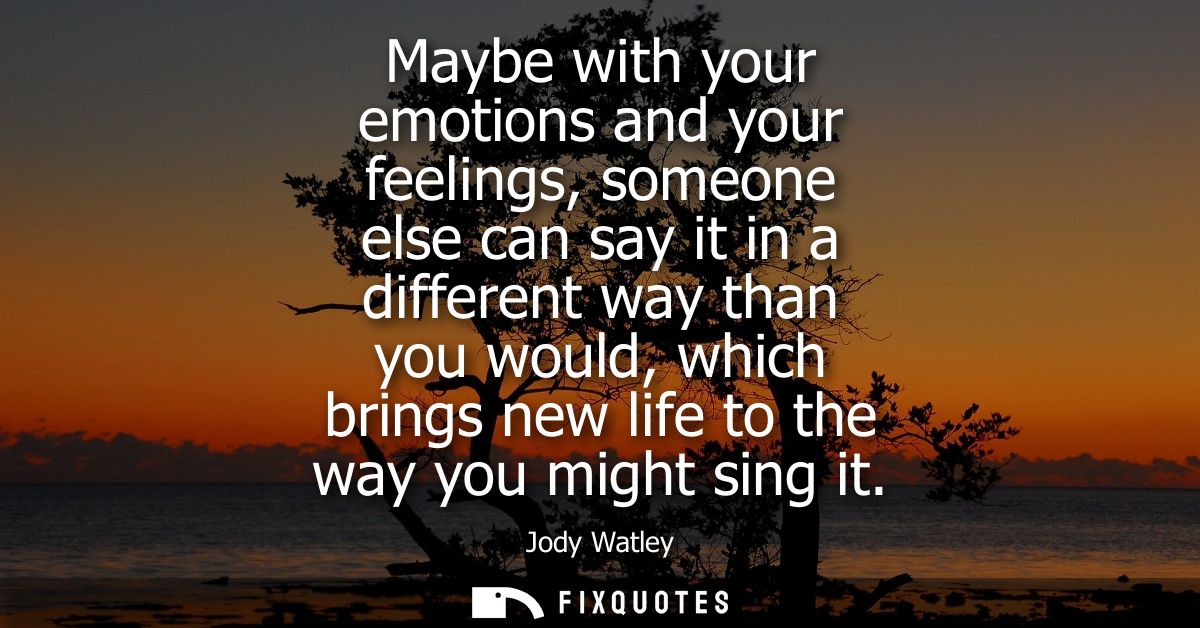 Maybe with your emotions and your feelings, someone else can say it in a different way than you would, which brings new 