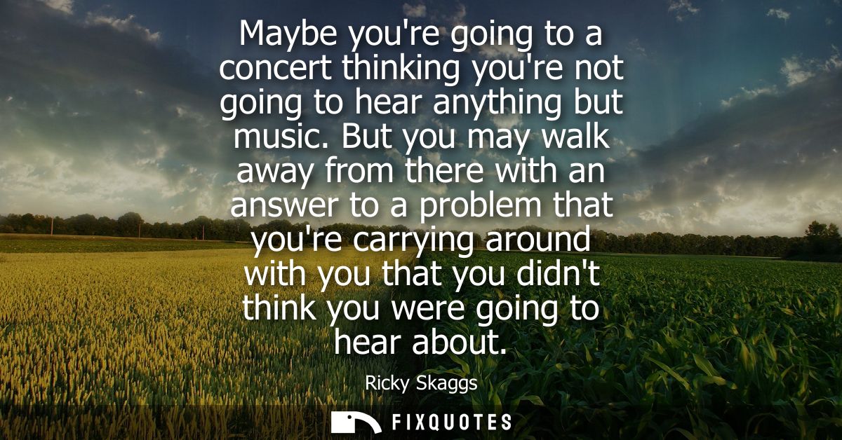 Maybe youre going to a concert thinking youre not going to hear anything but music. But you may walk away from there wit