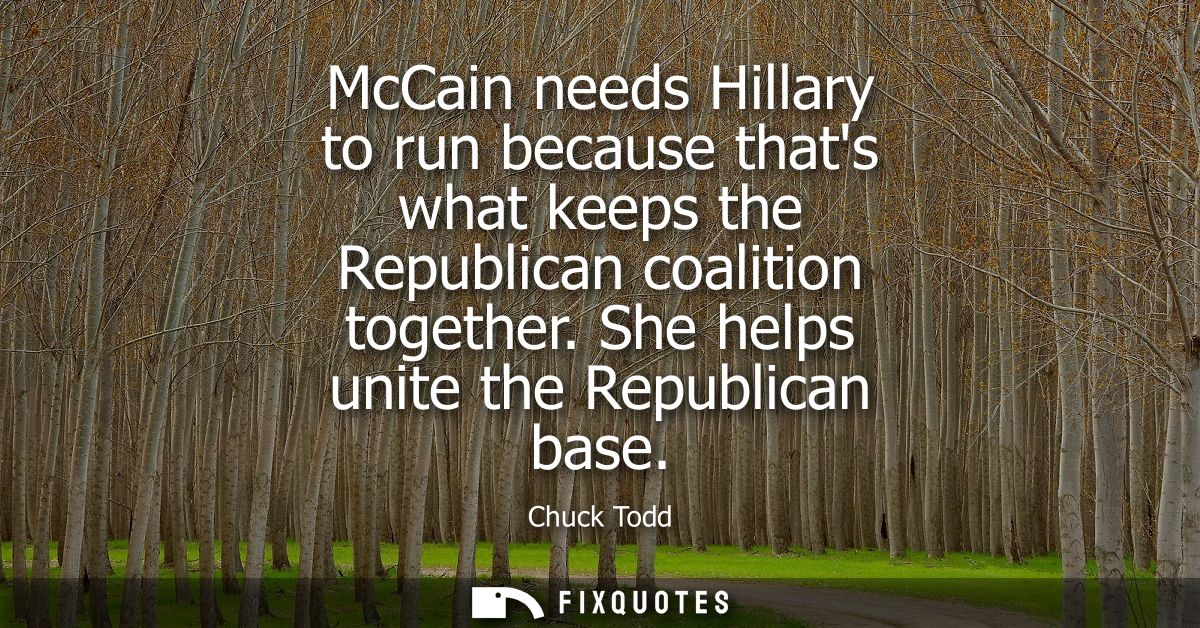 McCain needs Hillary to run because thats what keeps the Republican coalition together. She helps unite the Republican b