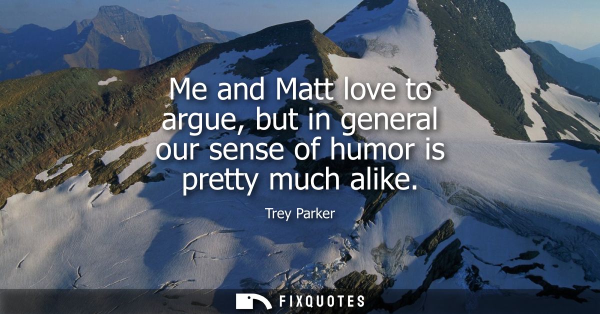 Me and Matt love to argue, but in general our sense of humor is pretty much alike