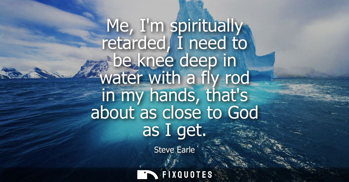 Me, Im spiritually retarded, I need to be knee deep in water with a fly rod in my hands, thats about as close to God as 