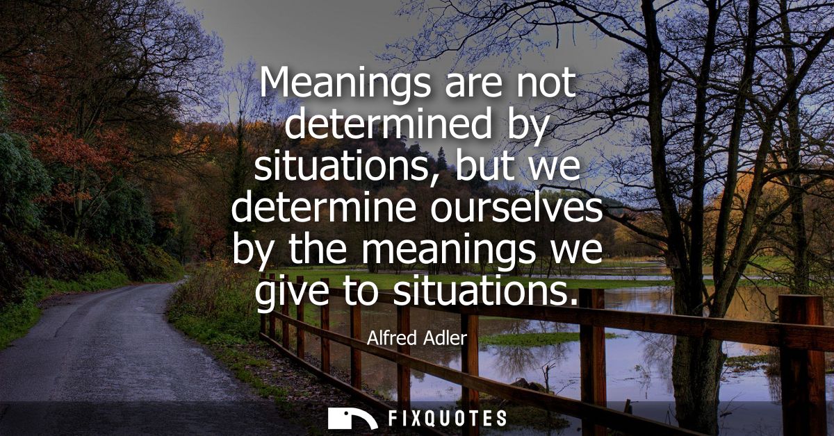 Meanings are not determined by situations, but we determine ourselves by the meanings we give to situations