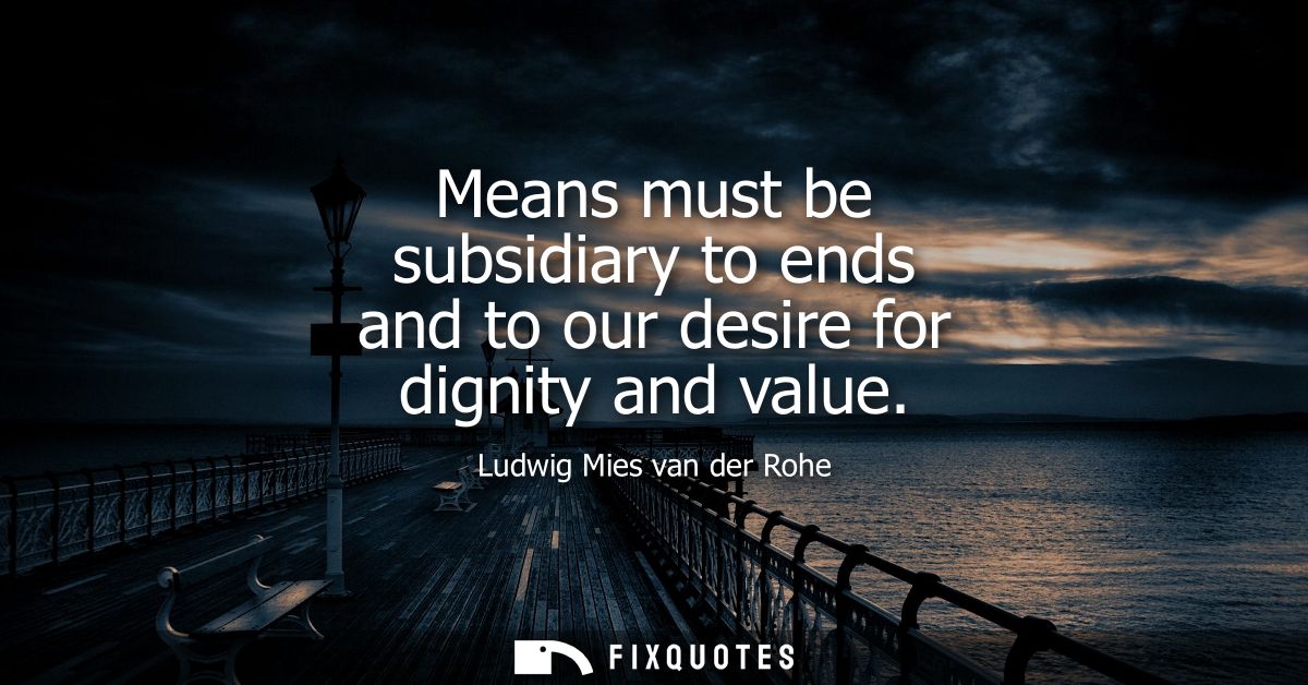 Means must be subsidiary to ends and to our desire for dignity and value