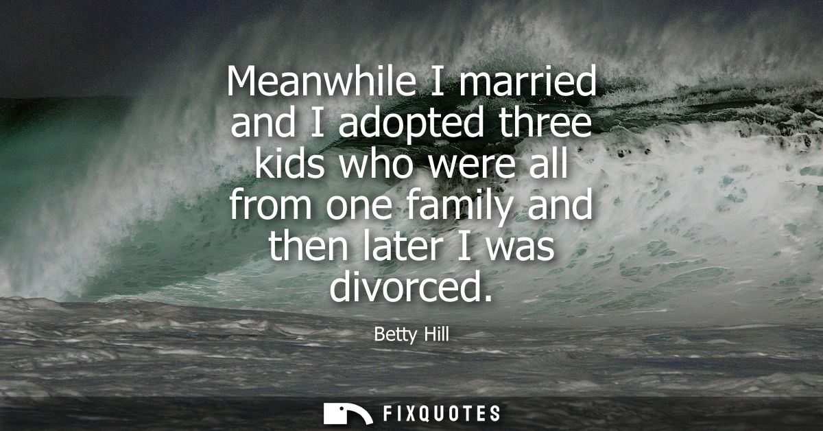 Meanwhile I married and I adopted three kids who were all from one family and then later I was divorced