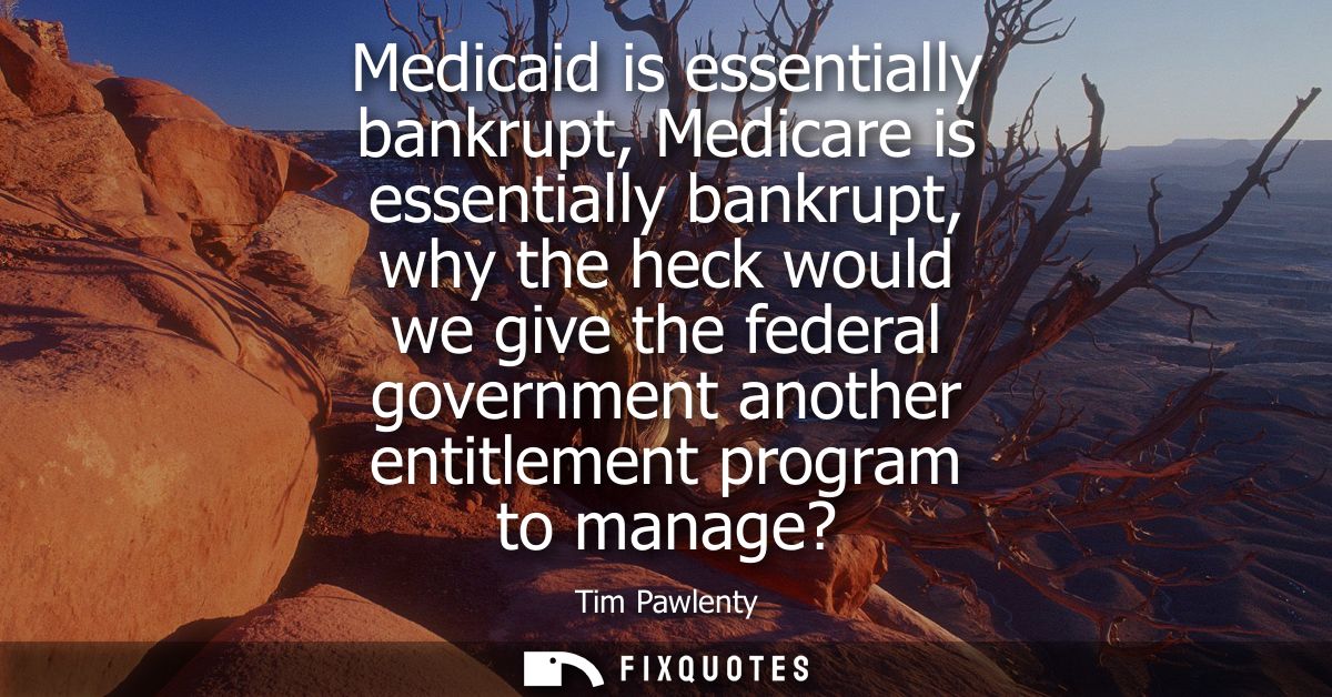 Medicaid is essentially bankrupt, Medicare is essentially bankrupt, why the heck would we give the federal government an