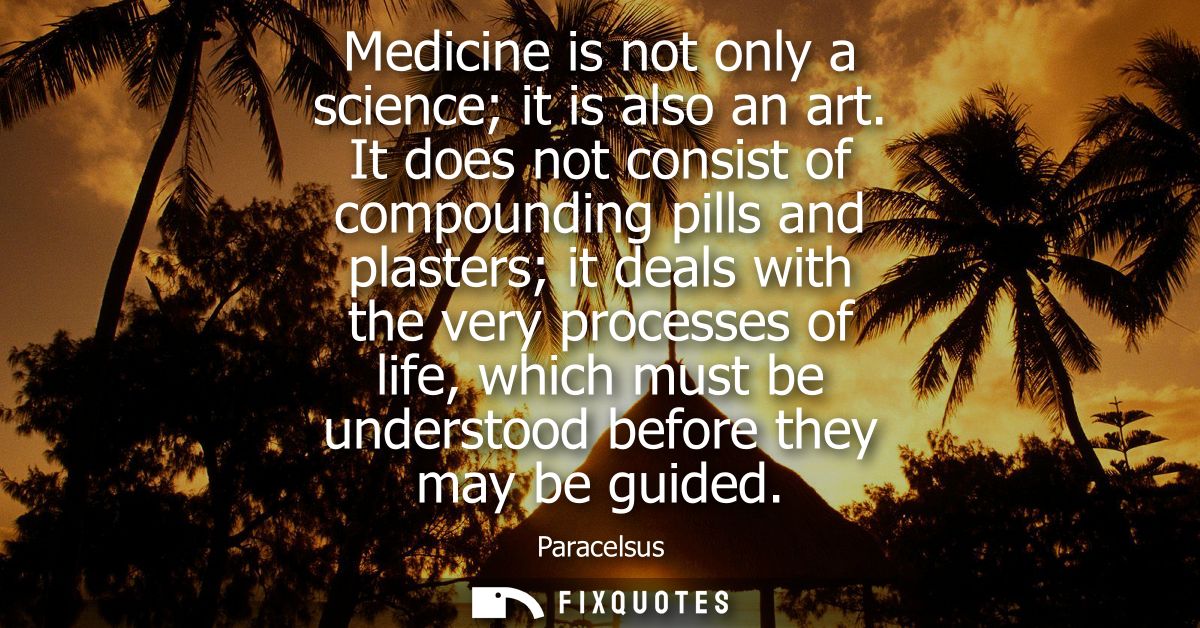 Medicine is not only a science it is also an art. It does not consist of compounding pills and plasters it deals with th