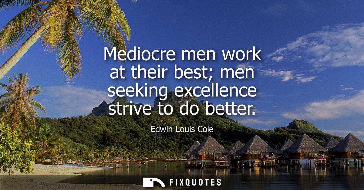 Mediocre men work at their best men seeking excellence strive to do better