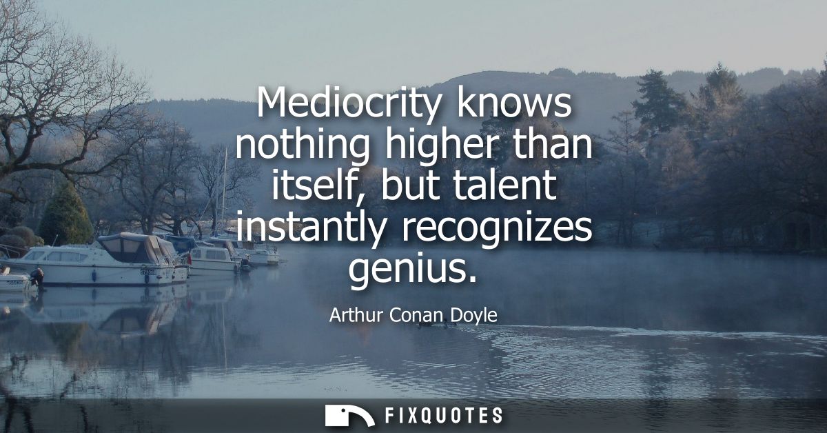 Mediocrity knows nothing higher than itself, but talent instantly recognizes genius