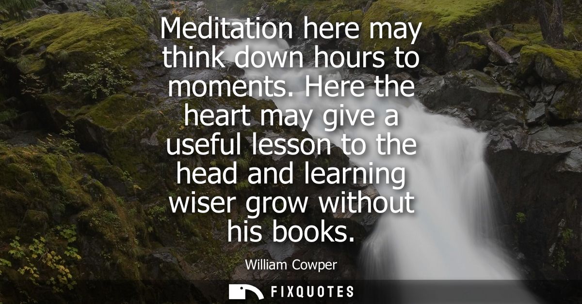 Meditation here may think down hours to moments. Here the heart may give a useful lesson to the head and learning wiser 