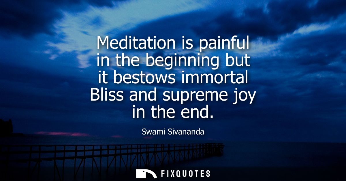 Meditation is painful in the beginning but it bestows immortal Bliss and supreme joy in the end