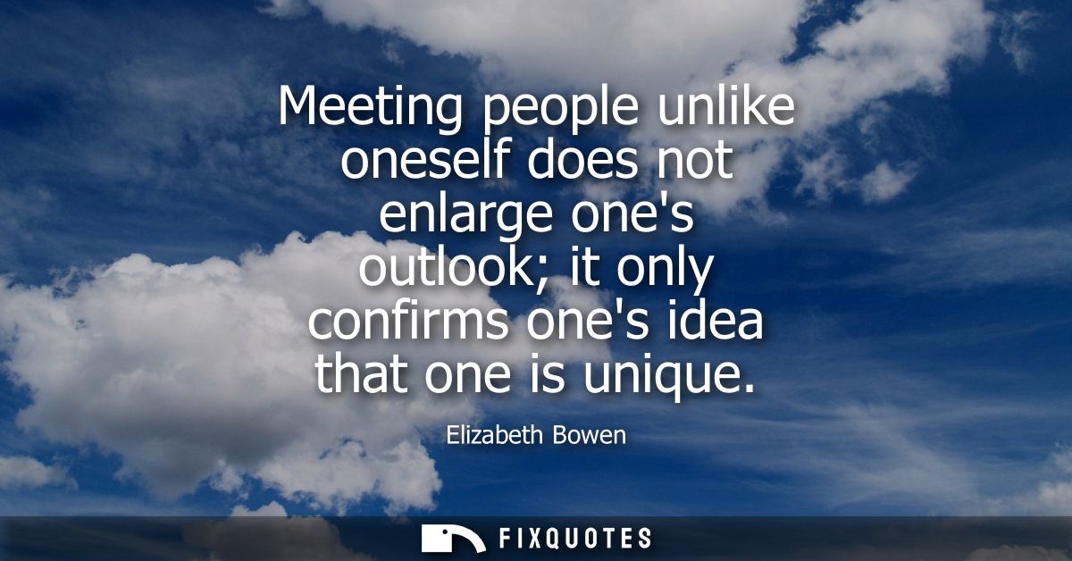 Meeting people unlike oneself does not enlarge ones outlook it only confirms ones idea that one is unique
