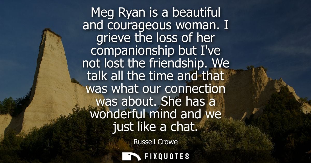 Meg Ryan is a beautiful and courageous woman. I grieve the loss of her companionship but Ive not lost the friendship.