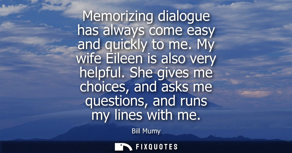 Memorizing dialogue has always come easy and quickly to me. My wife Eileen is also very helpful. She gives me choices, a
