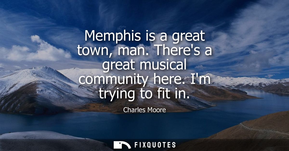 Memphis is a great town, man. Theres a great musical community here. Im trying to fit in