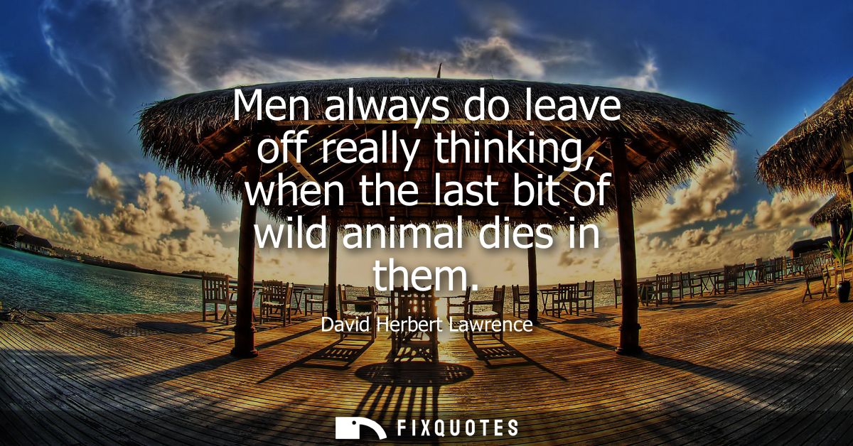 Men always do leave off really thinking, when the last bit of wild animal dies in them