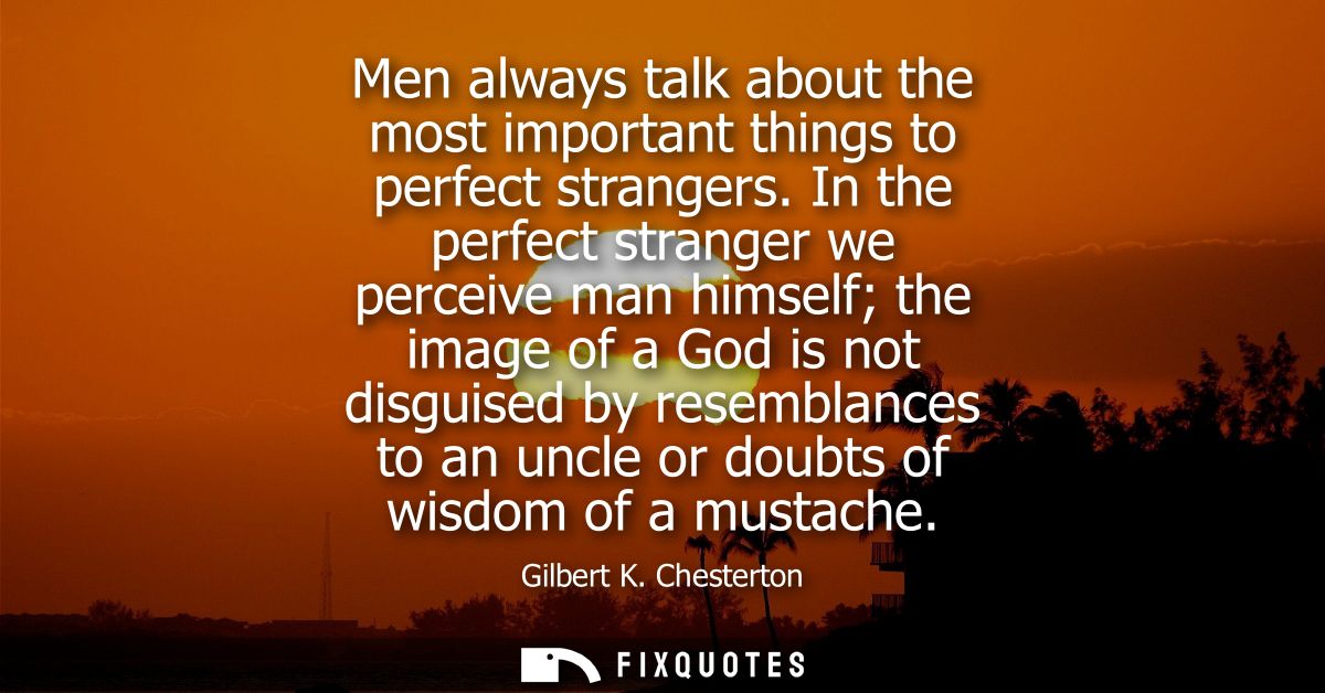 Men always talk about the most important things to perfect strangers. In the perfect stranger we perceive man himself th