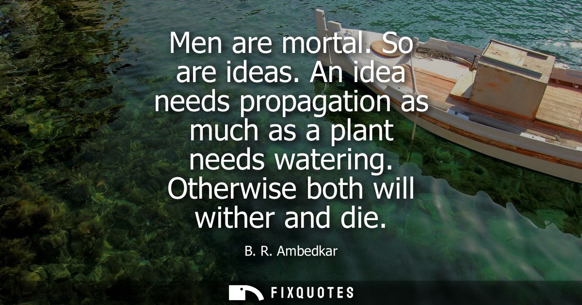 Men are mortal. So are ideas. An idea needs propagation as much as a plant needs watering. Otherwise both will wither an