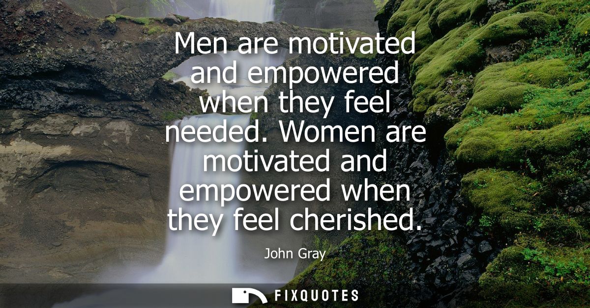 Men are motivated and empowered when they feel needed. Women are motivated and empowered when they feel cherished
