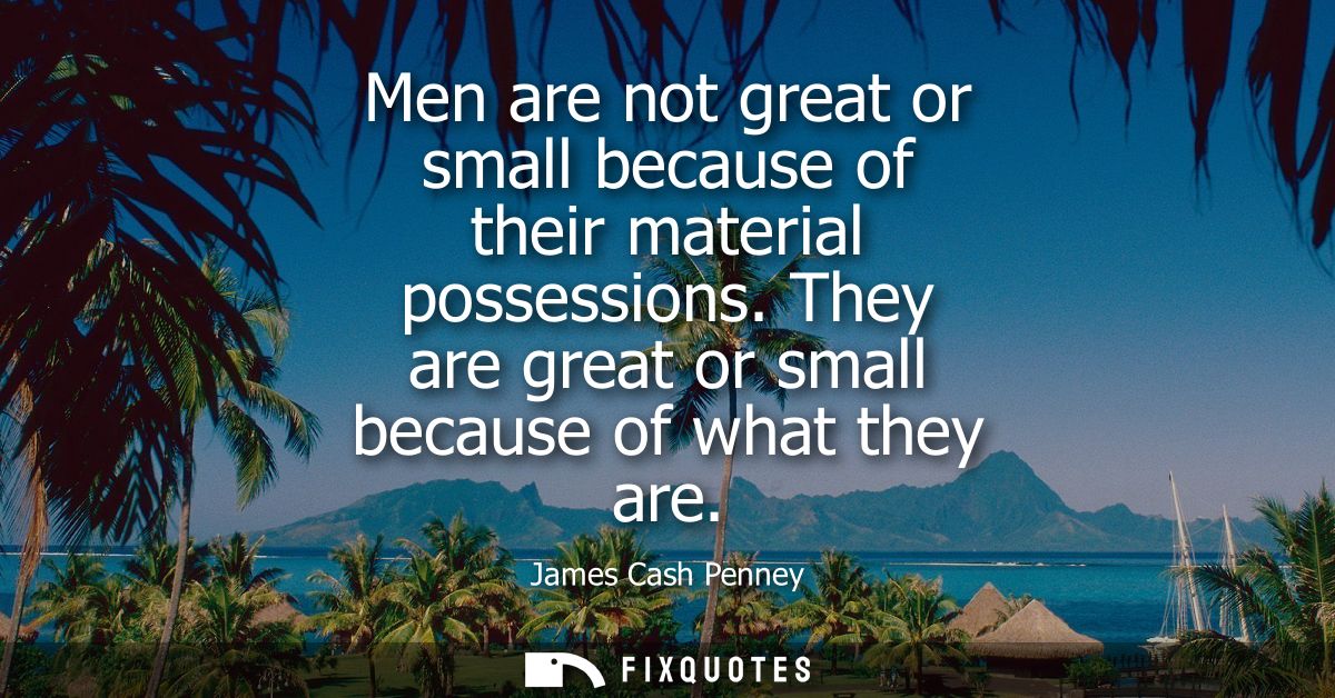 Men are not great or small because of their material possessions. They are great or small because of what they are
