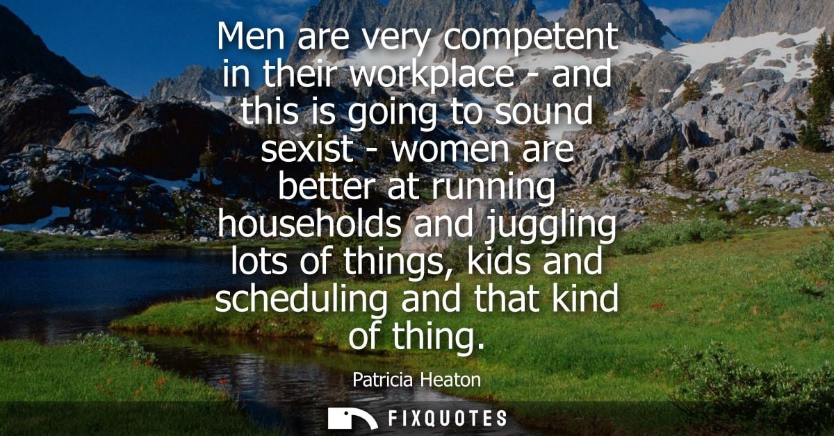 Men are very competent in their workplace - and this is going to sound sexist - women are better at running households a