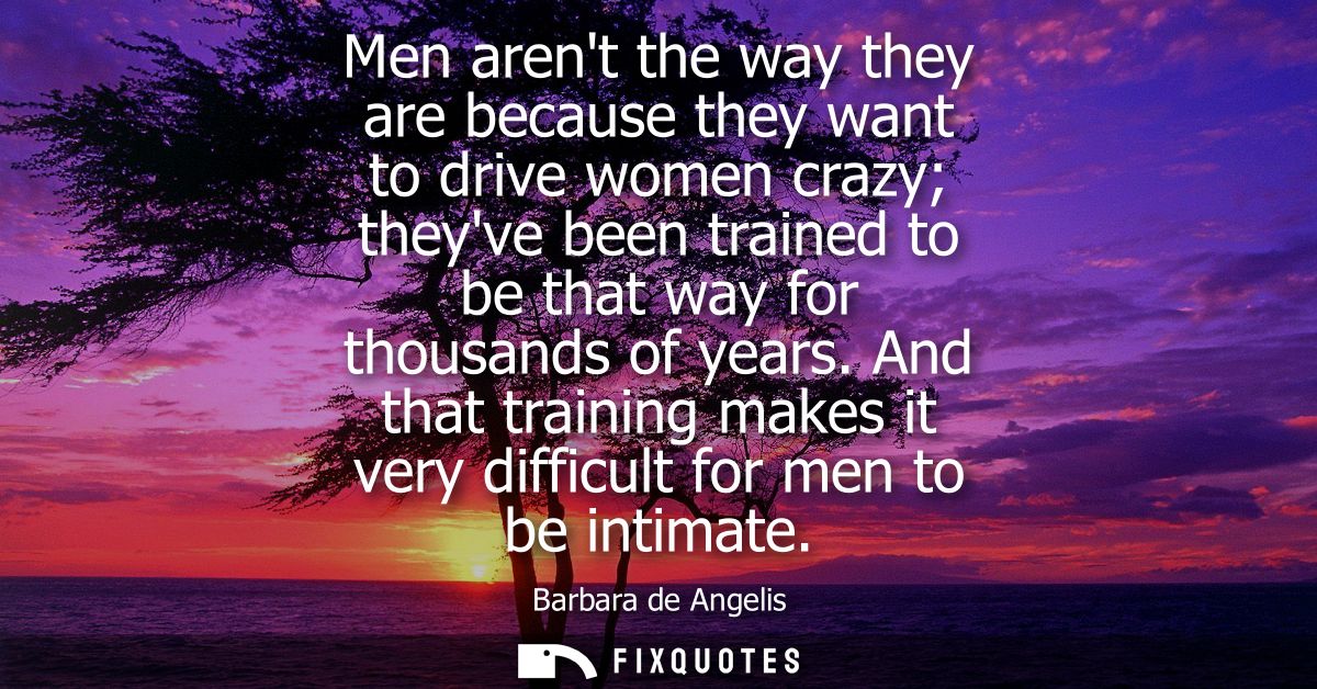 Men arent the way they are because they want to drive women crazy theyve been trained to be that way for thousands of ye