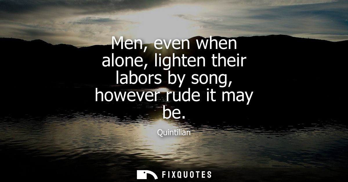 Men, even when alone, lighten their labors by song, however rude it may be